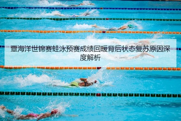 覃海洋世锦赛蛙泳预赛成绩回暖背后状态复苏原因深度解析