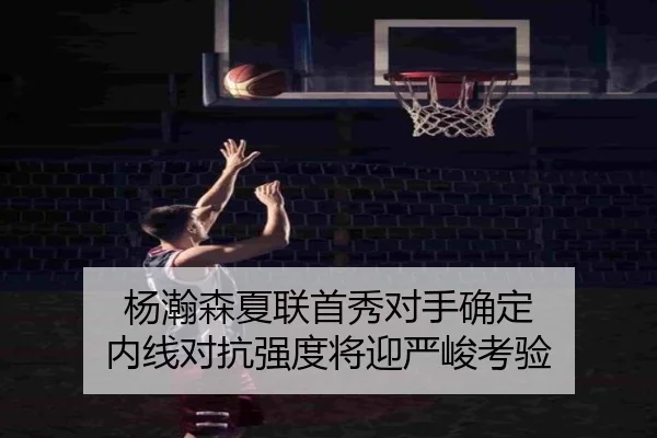 杨瀚森夏联首秀对手确定 内线对抗强度将迎严峻考验