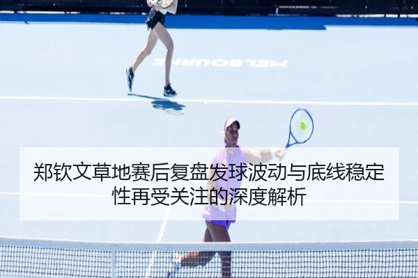 郑钦文草地赛后复盘发球波动与底线稳定性再受关注的深度解析