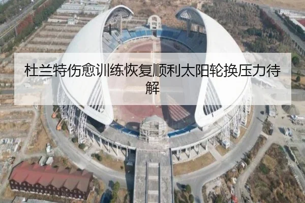 杜兰特伤愈训练恢复顺利太阳轮换压力待解