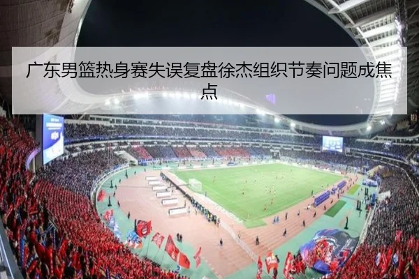 广东男篮热身赛失误复盘徐杰组织节奏问题成焦点